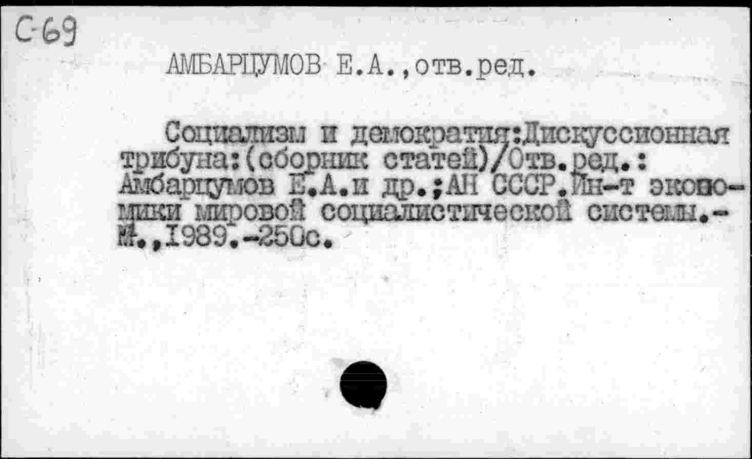 ﻿С-69
АЬШАРЦУМОВ E.A. »отв.ред.
Социализм и демократшт:Дпсцуссиониая трибуна:(сборник статей)/Отв.ред.: Амбарцумов И. А. и др.;АН СССР.Ин-т экономики мировой социалистической системы.-иТд989.-250с.